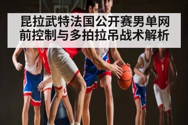 昆拉武特法国公开赛男单网前控制与多拍拉吊战术解析